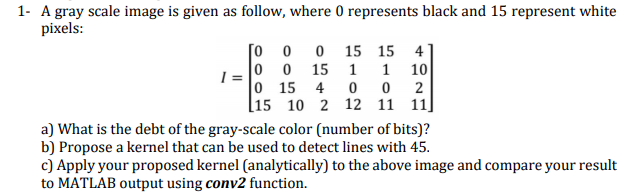 1 A gray scale image is given as follow, where 0 represents black and 15 represent white pixels: [0 0 0 15 15 41 0 0 15 1 1 10 0 15 4 0 0 2 15 10 2 12 11 11 a) What is the debt of the gray-scale color (number of bits)? b) Propose a kernel that can be used to detect lines with 45 c) Apply your proposed kernel (analytically) to the above image and compare your result to MATLAB output using conv2 function.