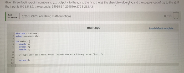 Given three floating-point numbers x, y, z, output x to the y, x to the (y to the z), the absolute value。#x, and the square root of (xy to the z). If the input is 5.0 6.53.2, the output is: 34938.6 1.29951e+279 5 262.43 LAB ACTIVITY 2.20.1: CH2 LAB: Using math functions 0/10 main.cpp Load default template 1 #include dostrean) 2 using namespace std; 4 int main) ( 5 double x; 6 double y; double z 9Type your code here. Note: Include the math 1ibrary above first. / 10 11 return ; 12 13 I