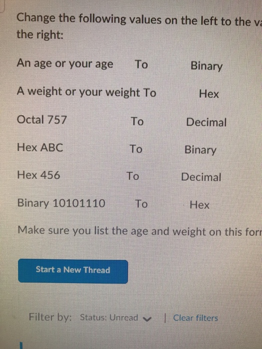 Change the following values on the left to the v the right: An age or your age To A weight or your weight To Octal 757 Hex ABC Hex 456 Binary 10101110 To Make sure you list the age and weight on this for Binary To To To Hex Decimal Binary Decimal Hex Start a New Thread Filter by: Status: Unrcad|Clear filters