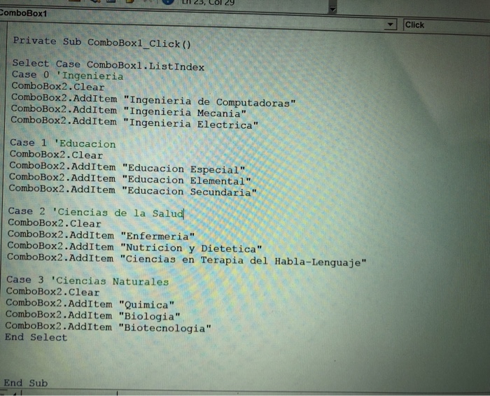 omboBox1 |click ー Private Sub ComboBox1_Click () Select Case ComboBoxl.ListIndex Case 0 Ingenieria ComboBox2.Clear ComboBox2.AddItem Ingenieria de Computadoras ComboBox2.AddItem Ingenieria Mecania ComboBox2.AddItem Ingenieria Electrica Case 1 Educacion ComboBox2.Clear ComboBox2.AddItem Educacion Especial ComboBox2.AddItem Educacion Elemental ComboBox2.AddItem Educacion Secundaria case 2 Ciencias de la Salud ComboBox2.Clear ComboBox2.AddItem Enfermeria ComboBox2.AddItem Nutricion y Dietetica ComboBox2.AddItem Ciencias en Terapia del Habla-Lenguaje Case 3 Ciencias Naturales ComboBox2.Clear ComboBox2.AddItem Quimica ComboBox2.AddItem Biologia ComboBox2.AddItem Biotecnologia End Select End Sub