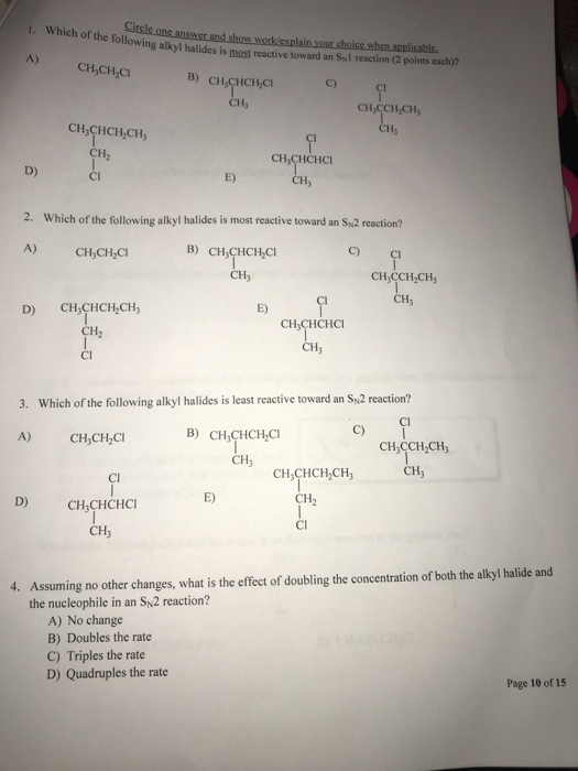 Cirsle one answer a olowing alkyl halides is most reactive toward an Syl reaction (2 points each)? A) CH,CH,CI C) CH CCH-CH CH CH,CHCH CH CH,CHCHC D) Cl E) 2. Which of the following alkyl halides is most reactive toward an Sy2 reaction? A) CH,CH C B) CH3CHCHCİ C) CH3 CH CCH CH E) D) CH,CHCH CH CH,CHCHCI CH CH2 Cl Which of the following alkyl halides is least reactive toward an SN2 reaction? Cl 3. C) B) CHCHCH,CI A) CH,CH,C CH,CCH2CHs CH3 CH3 CH,CHCH,CH CH2 CI E) D) CH3CHCHCI CH3 Assuming no other changes, what is the effect of doubling the concentration of both the alkyl halide and the nucleophile in an Sy2 reaction? 4. A) No change B) Doubles the rate C) Triples the rate D) Quadruples the rate Page 10 of 15