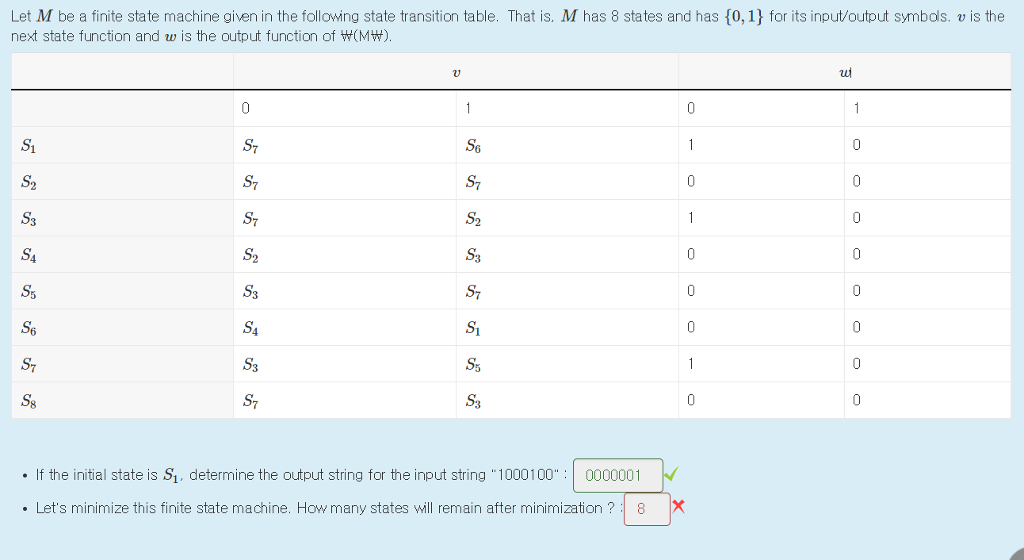 Let M be a finite state machine given in the following state transition table. That is. M has 8 states and has 10,1 for its input/output symbols. v is the next state function and w is the output function of W(MW) ST S3 S7 S3 S3 S3 . If the initial state is S1, determine the output string for the input string 10001000000001 . Lets minimize this finite state machine. How many states will remain after minimization?8X