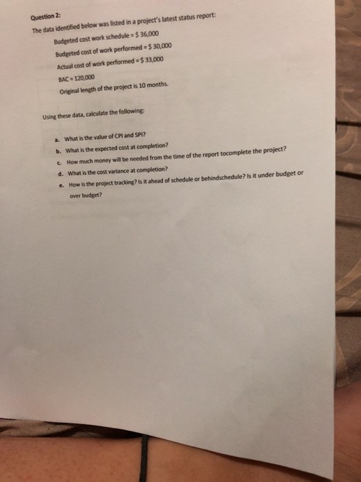 Question 2 The data identified below was listed in a projects latest status report Budgeted cost work schedule $36,000 Budgeted cost of work performed $ 30,000 Actual cost of work performed- $33,000 BAC 120,000 Original length of the project is 10 months Using these data, calculate the following a. What is the value of CPl and SP1? b. What is the expected cost at completion? c. How much money will be needed from the time of the report tocomplete the project? d. What is the cost variance at completion? e. How is the project tracking? Is it ahead of schedule or behindschedule? Is it under budget or over budget?