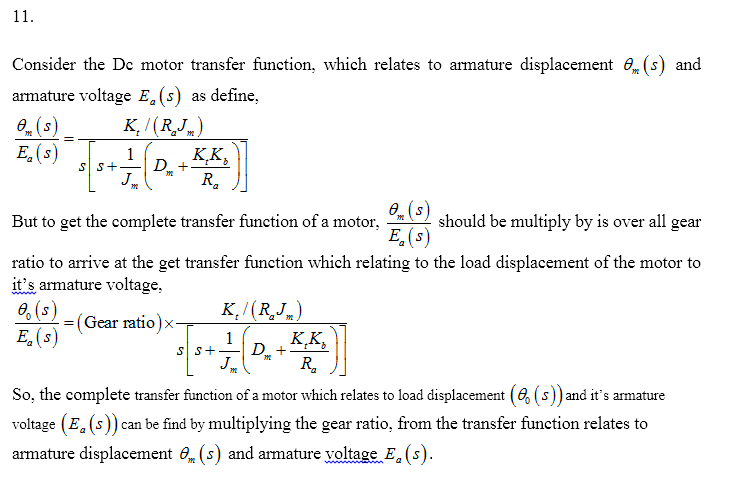 Consider the Dc motor transfer function, which relates to armature displacement 8. (s) and armature voltage E (s) as define ?. (s) E. (s) But to get the complete transfer function of a motor, should be multiply by is over all gear ratio to arrive at the get transfer function which relating to the load displacement of the motor to its armature voltage, & (3) eg(s) =( TK7(R,,) Gear ratio ) x So, the complete transfer function of a motor which relates to load displacement (2 (s)) and its armature voltage (E. (s)) can be find by multiplying the gear ratio, from the transfer funetion relates to armature displacement e.(5) and armature yoltage Ea (s)