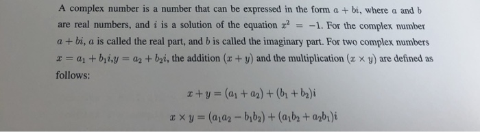 A complex number is a number that can be expressed in the form a + bi, where a and b are real numbers, and i is a solution of the equation 1. For the complex number a + bi, a is called the real part, and b is called the imaginary part. For two complex numbers z-al + bli,y a2 + b2i, the addition (z + y) and the multiplication (x x y) are defined as follows: