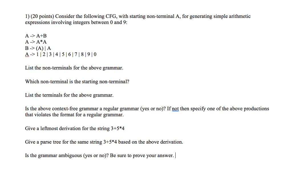 1) (20 points) Consider the following CFG, with starting non-terminal A, for generating simple arithmetic expressions involving integers between 0 and 9: A-> AtEB B (A)A A->112131415 617181910 List the non-terminals for the above grammar. Which non-terminal is the starting non-terminal? List the terminals for the above grammar. Is the above context-free grammar a regular grammar (yes or no)? If not then specify one of the above productions that violates the format for a regular grammar. Give a leftmost derivation for the string 3+5*4 Give a parse tree for the same string 3+5*4 based on the above derivation. Is the grammar ambiguous (yes or no)? Be sure to prove your answer.|