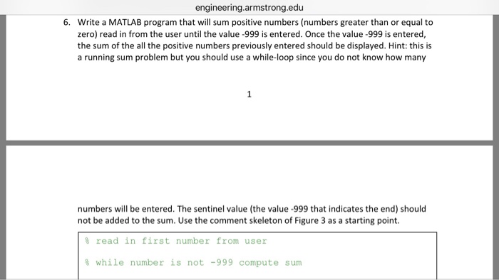 engineering.armstrong.edu Write a MATLAB program that will sum positive numbers (numbers greater than or equal to zero) read in from the user until the value -999 is entered. Once the value -999 is entered, the sum of the all the positive numbers previously entered should be displayed. Hint: this is a running sum problem but you should use a while-loop since you do not know how many 6. numbers will be entered. The sentinel value (the value -999 that indicates the end) should not be added to the sum. Use the comment skeleton of Figure 3 as a starting point. % read in first number from user % while number is not -999 compute sum