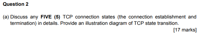 Question 2 (a) Discuss any FIVE (5) TCP connection states (the connection establishment and termination) in details. Provide