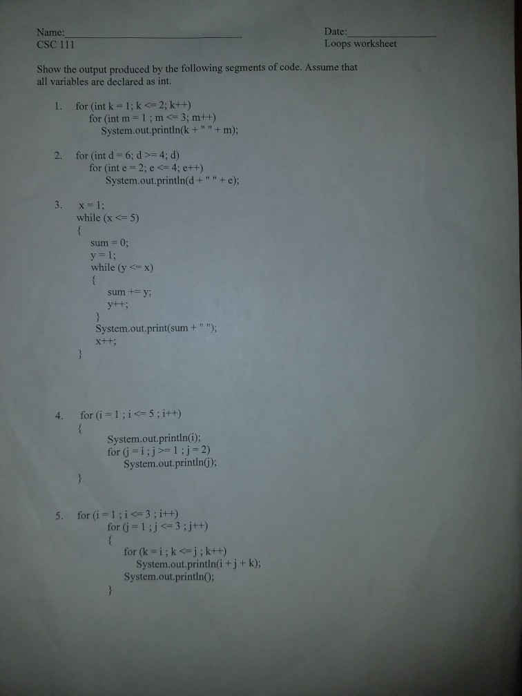 Name: CSC 111 Date: Loops worksheet Show the output produced by the following segments of code. Assume that all variables are declared as int. 1. for (int k-1; k2; kt+) for (int m-1m 3; m+t) System.out,printink +m+ m); for (int d = 6: d >= 4: d) for (int e 2; e4; e++t) System.out.println(d + + e); 3· x=1; while (x5) sum 0, y= 1; while (yx) sum +y; System.out.print(sum+ ) 4. for (i 1 5; i++) System.out.println(i); for (j =1;js-1;j-2) System.out.printlnG) 5. for (i-1;i<= 3 ; i++) for G 1ij 3;j+t) System.out.println(i+j+ k); System.out.printlnO;