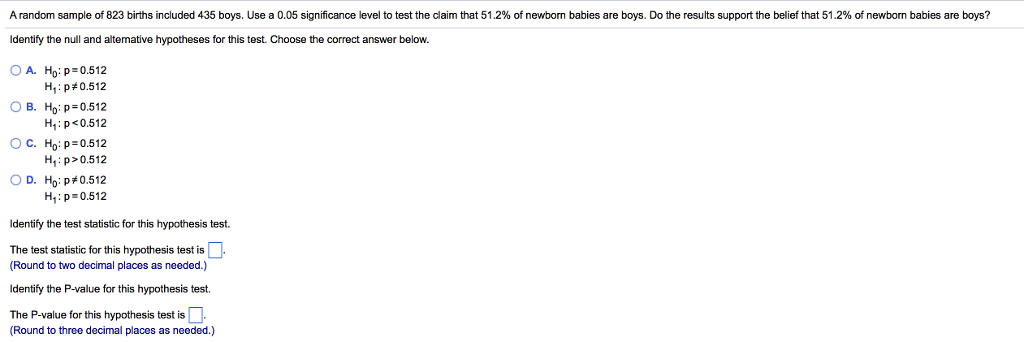 Arandom sample of 823 births included 435 boys. Use a 0.05 significance level to test the claim that 51.2% of newbom babies are boys. Do the results support the belief that 51.2% of newborn babies are boys? Identify the null and altemative hypotheses for this test. Choose the correct answer below. OA. H p 0.512 H1: p#0.512 B. Ho: p 0.512 H: p<0.512 C. Ho: p 0.512 H p>0.512 D. Ho:p#0.512 H: p 0.512 Identify the test statistic for this hypothesis test. The test statistic for this hypothesis test isL Round to two decimal places as needed.) ldentify the P-value for this hypothesis test. The P-value for this hypothesis test is Round to three decimal places as needed.)