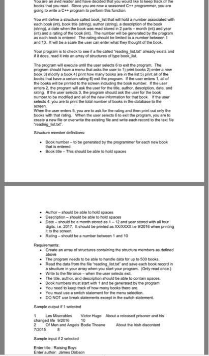 books that you read. Since you are now a seasoned C+ programmer, you are going to wite a C++program to perform this function You will define a structure caled book list that will hold a number associated with each book (int), book ttle (string)author (string), a description of the book string), a date when the book was read stored in 2 parts-month (int) and year int) and a rating of the book (int. The number will be generated by the program as each book is entered. The rating should be limited to a 

<div class=