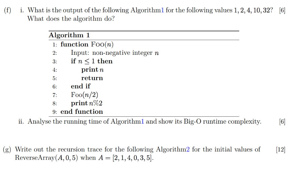 (f) i. What is the output of the following Algorithml for the following values 1, 2,4, 10,32? [6 hat does the algorithm do? Algorithm 1 1: function Foo(n) Input: non-negative integer n if n 〈 l then printr return 3: end if Foo(n/2) print n%2 6 7: 9: end function ii. Analyse the running time of Algorithml and show its Big-O runtime complexity.6] g) Write out the recursion trace for the following Algorithm2 for the initial values of 12 ReverseArray(A, 0,5) when A - [2,1,4,0, 3,5]