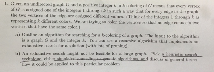 Given an undirected graph G and a positive integer k, a k-coloring of G means that every vertex of G is assigned one of the integers 1 through k in such a way that for every edge in the graph, the two vertices of the edge are assigned different values. (Think of the integers 1 through k as representing k different colors. We are trying to color the vertices so that no edge connects two vertices that have the same color.) a) Outline an algorithm for searching for a k-coloring of a graph. The input to the algorithm 

<div class=
