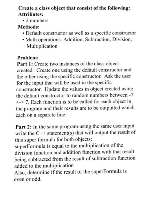 Create a class object that consist of the following: Attributes: 2 numbers Methods: Default constructor as well as a specific constructor Math operations: Addition, Subtraction, Division, Multiplication Problem Part 1: Create two instances of the class object created. Create one using the default constructor and the other using the specific constructor. Ask the user for the input that will be used in the specific constructor. Update the values in object created using the default constructor to random numbers between -7 <->7. Each function is to be called for 

<div class=