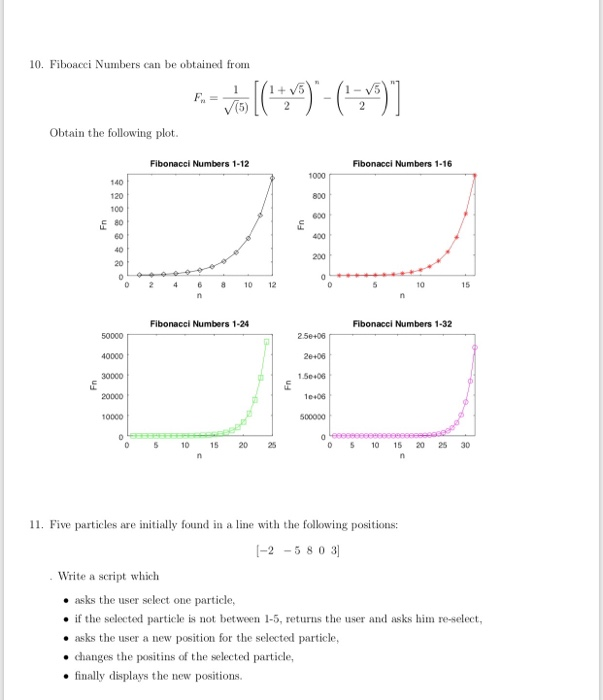 10. Fiboacci Numbers can be obtained from Obtain the following plot. Fibonacci Numbers 1-12 Fibonacci Numbers 1-16 1000 140 120 100 800 60 200 20 0 246 810 12 10 15 Fibonacci Numbers 1-24 Fibonacci Numbers 1-32 50000 40000 26+06 1 50406 10.06 500000 20000 10000 05 115 20 5 10 120 25 30 11. Five particles are initially found in a line with the following positions: -2-58 0 3 . Write a script which . asks the user select one particle .if the selected particle is not between 1-5,returns the user and asks hime-select . asks the user a new position for the selected particle, changes the positins of the selected particle finally displays the new positions.