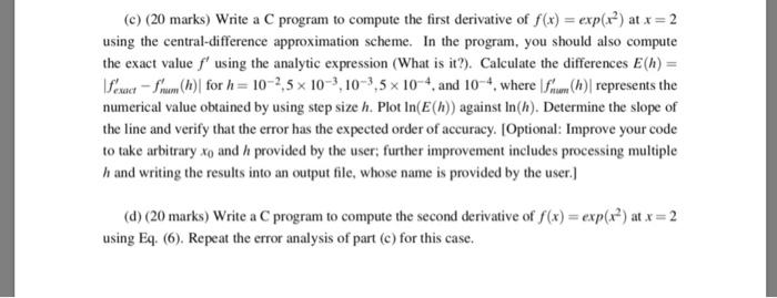 (c) (20 marks) Write a C program to compute the first derivative of f(x)exp(x2) atx 2 using the central-difference approximation scheme. In the program, you s the exact value f using the analytic expression (What is it?). Calculate the differences E(h) Ifoad fn (h)| for h 10-25x 10 з 10-3,5 × 10 4, and 10-4, where lf (h)1 represents the numerical value obtained by using step size h. Plot In(E() against In(h). Determine the slope of the line and verify that the error has the expected order of accuracy. [Optional: Improve your code to take arbitrary xo and 

<div class=