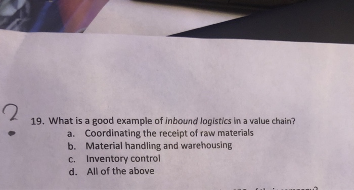 19. What is a good example of inbound logistics in a value chain? a. b. c. d. Coordinating the receipt of raw materials Material handling and warehousing Inventory control All of the above