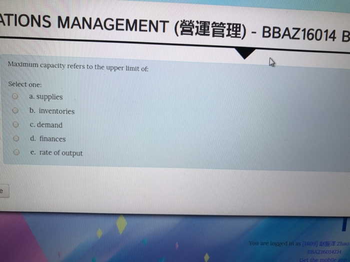 TIONS MANAGEMENT (營運管理)-BBAZ!6014 B Maximum capacity refers to the upper limit of Select one: a. supplies b. inventories c. demand d. finances 0 e. rate of output 赵振洋Zhao 160142H the moblle