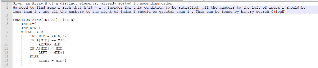 l Given an Array A of n distinct elements, already sorted in ascending order 2 We need to find some i such that A[1] -ǐ . Inorder for this condition to be satisfied, all the numbers to the left of index i should be le than í , and all the number to the right of index í hould be greater than i . This can be found by binary sear h 0(LogN1 FUNCTION E,IND(INT A[], İnt N) INT L=0 TNT R-N-1 WHILE LK-R IND (L+R) /2 MID RETURN MID LEFTMID 1 RIGIIT MID-1 = 10 IF A[MID] <MID 12 13 14 15 ELSE