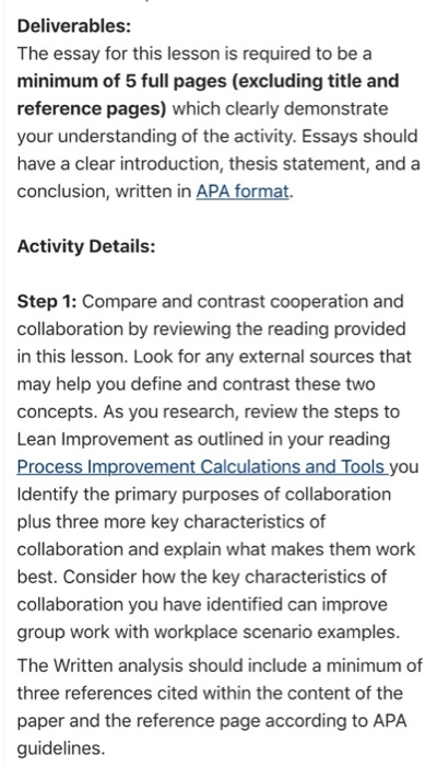 Deliverables: The essay for this lesson is required to be a minimum of 5 full pages (excluding title and reference pages) which clearly demonstrate your understanding of the activity. Essays should have a clear introduction, thesis statement, and a conclusion, written in APA format. Activity Details: Step 1: Compare and contrast cooperation and collaboration by reviewing the reading provided in this lesson. Look for any external sources that may help you define and contrast these two concepts. As you research, review the steps to Lean Improvement as outlined in your reading ldentify the primary purposes of collaboration plus three more key characteristics of collaboration and explain what makes them work best. Consider how the key characteristics of collaboration you have identified can improve group work with workplace scenario examples The Written analysis should include a minimum of three references cited within the content of the paper and the reference page according to APA guidelines