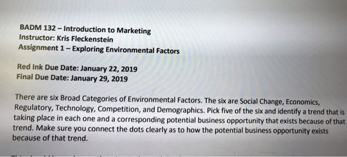 BADM 132-Introduction to Marketing Instructor: Kris Fleckenstein Assignment 1 -Exploring Environmental Factors Red Ink Due Date: January 22, 2019 Final Due Date: January 29, 2019 There are six Broad Categories of Environmental Factors. The sik are Social Change, Economics, Regulatory, Technology, Competition, and Demographics. Pick five of the sik and identify a trend that is taking place in each one and a corresponding potential business opportunity that exists because of that trend. Make sure you connect the dots clearly as to how the potential business opportunity exists because of that trend.