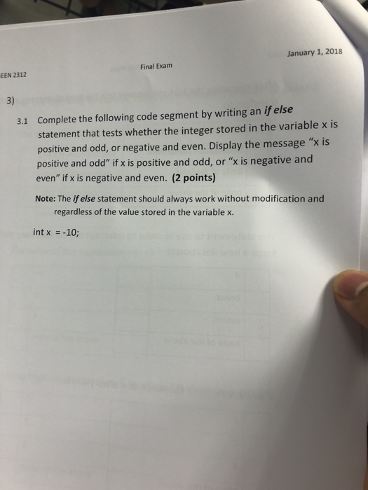 January 1, 2018 Final Exam EEN 2312 3) Complete the following code segment by writing an if else statement that tests whether the integer stored in the variable x is positive and odd, or negative and even. Display the message x is positive and odd if x is positive and odd, or x is negative and even if x is negative and even. (2 points) Note: The if else statement should always work without modification and 3.1 regardless of the value stored in the variable x. int x =-10;