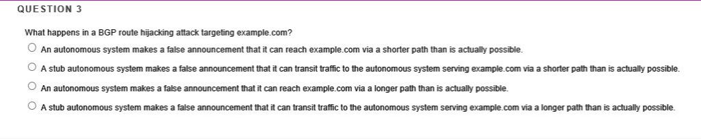 QUESTION 3 What happens in a BGP route hijacking attack targeting example.com? An autonomous system makes a false announcemen
