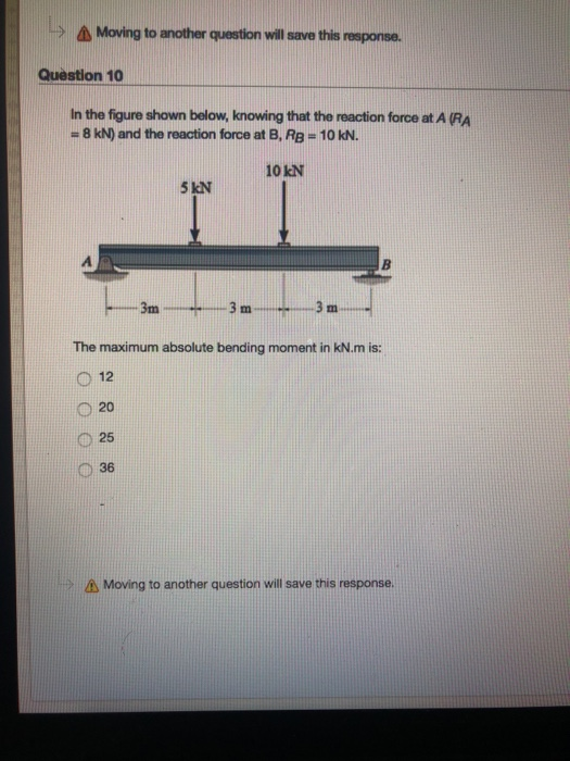 Moving to another question will save this response. Question 10 In the figure shown below, knowing that the reaction force at A (RA #8kN) and the reaction force at B, RB = 10K. 10 kN 5 kN 3m 3 m3 m The maximum absolute bending moment in kN.m is: O 12 020 0 25 0 36 Moving to another question will save this response.