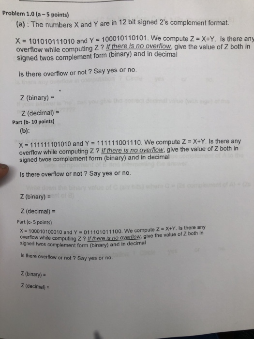 Problem 1.0 (a-5 points) (a): The numbers X and Y are in 12 bit signed 2s complement format. X 101010111010 and Y 100010110101. We co mpute Z X+Y. Is there any overflow while computing Z? If there is no overilow, give the value of Z both in signed twos complement form (binary) and in decimal Is there overflow or not ? Say yes or no. Z (binary) Z (decimal)- Part (b- 10 points) : 111111101010 and Y-11111100 1 1 10. overflow while computing Z? lf there is no overflow, give the value of Z both in signed twos 

<div class=