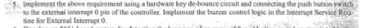 Implement the above roquirement using a hardware key de-bounce circuit and connecting the push bution switch to the extermai