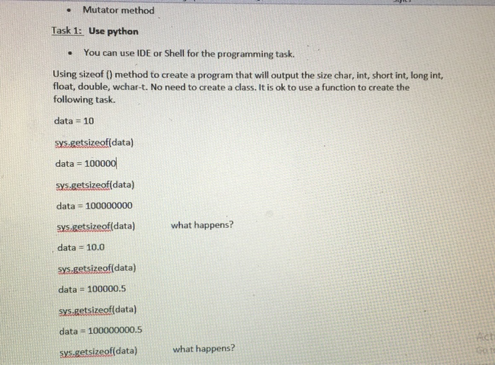 . Mutator method Task 1: Use python You can use IDE or Shell for the programming task. . Using sizeof (0 method to create a program that will output the size char, int, short int, long int, float, double, wchar-t. No need to create a class. It is ok to use a function to create the following task. data = https://www.chegg.com/homework-help/questions-and-answers/10 sys.getsizeof(data) data = https://www.chegg.com/homework-help/questions-and-answers/100000 sys.getsizeofídata) data = https://www.chegg.com/homework-help/questions-and-answers/100000000 sys.getsizeof(data) what happens? data 10.0 sys.getsizeof(data) data = https://www.chegg.com/homework-help/questions-and-answers/100000.5 sys.getsizeof(data) data = https://www.chegg.com/homework-help/questions-and-answers/100000000.5 sys.getsizeof(data) what happens?