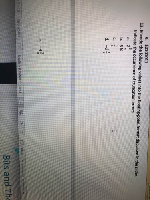 e. 10101011 13. Encode the following values into the floating-point format discussed in the slides. Indicate the occurrence of truncation errors. a. 2 b. 5¼ 2 2 of 3 460 words E English (United states) Focus Bits and The