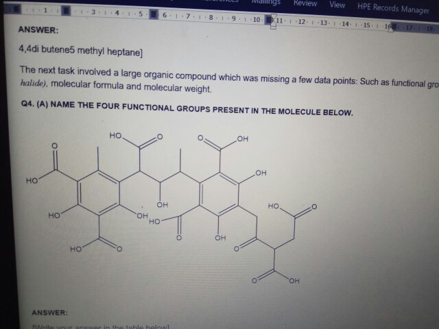 13 1 41 561-7181 91-1011 121 13. 14151 lalings Review View HPE Records Manager ANSWER: 4,4di butene5 methyl heptane] The next task involved a large organic compound which was missing a few data points: Such as functional gro halide), molecular formula and molecular weight. Q4. (A) NAME THE FOUR FUNCTIONAL GROUPS PRESENT IN THE MOLECULE BELOW. Ho OH OH HO .OH HO HO OH Ho Ho ol OH ANSWER