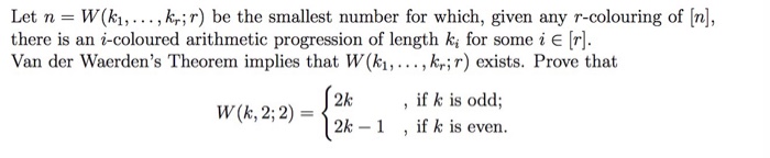 Let n W(ki,... ,kr;r) be the smallest number for which, given any r-colouring of [nl, there is an i-coloured arithmetic progression of length ki for som e i E [r]. Van der Waerdens Theorem implies that W(k!, .. . , krir) exists. Prove that 7. if k is odd; , if k is even. 2k W(k, 2; 2)=12k-1