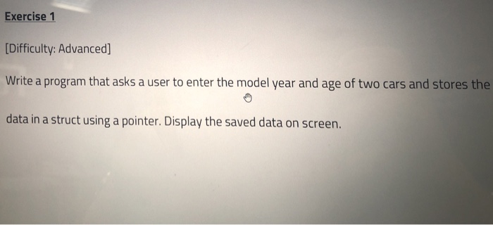 Exercise 1 Difficulty: Advanced] Write a program that asks a user to enter the model year and age of two cars and stores the data in a struct using a pointer. Display the saved data on screen