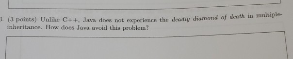 3. (3 points) Unlike C++ +, Java does not experience the deadly diamond of death in multiple- inheritance. How does Java avoi