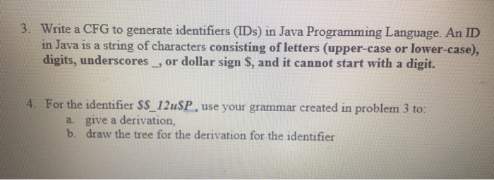 3. Write a CFG to generate identifiers (IDs) in Java Programming Language. An ID in Java is a string of characters consisting of letters (upper-case or lower-case), digits, underscores, or dollar sign S, and it cannot start with a digit. 4. For the identifier SS 12uSP, use your grammar created in problem 3 to: a. b. give a derivation, draw the tree for the derivation for the identifier