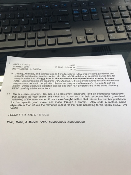 JAVA -EXAM 3 SUMMER 2017 INSTRUCTOR: A. SAHBA NAME 5 2033-SECTION DATE: Il Coding, Analysis, and Interpretation: For all problems follow proper coding guidelines with regard to punctuation, spacing, syntax, etc. Use printfo (with format specifiers as needed) for prompts and output. Do not write in all caps except where permitted according to Java rules. Class programs are programs without a maino. Fields and methods in stand-alone class programs are not static. Application classes are programs with a main). Be sure to exit the main. Unless otherwise indicated, classes and their Test programs are in the same directory. READ carefully all the instructions 31. Car is a class program. Car has a no-args/empty constructor and an overloaded constructor that accepts the year, make, and model and stores each in their respective fields (class-level variables) of the same name. It has a carsBought method that retums the number purchased for that specific year, make, and model through a prompt. Also code a method called objectState that returns the formatted output for the fields according to the specs below. (10 points) FORMATTED OUTPUT SPECS: Year, Make, & Model: 9999 Xxxxxxxxxx Xxxxxxxxx