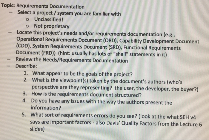Topic: Requirements Documentation Select a project/ system you are familiar with - o Unclassified o Not proprietary Locate this projects needs and/or requirements documentation (e g Operational Requirements Document (ORD), Capability Development Document (CDD), System Requirements Document (SRD), Functional Requirements Document (FRD) (hint: usually has lots of shall statements in it) Review the Needs/Requirements Documentation Describe: - - What appear to be the goals of the project? What is the viewpoint(s) taken by the documents authors (whos perspective are they representing? the user, the developer, the buyer?) How is the requirements document structured? Do you have any issues with the way the authors present the information? What sort of requirements errors do you see? (look at the what SEH v4 says are important factors-also Davis Quality Factors from the Lecture 6 slides) 1. 2. 3. 4. 5.