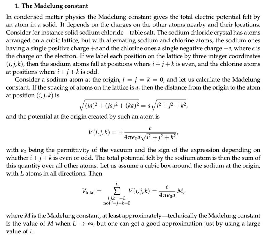 1. The Madelung constant In condensed matter physics the Madelung constant gives the total electric potential felt by an atom in a solid. It depends on the charges on the other atoms nearby and their locations Consider for instance solid sodium chloride-table salt. The sodium chloride crystal has atoms arranged on a cubic lattice, but with alternating sodium and chlorine atoms, the sodium ones having a single positive charge +e and the chlorine ones a single negative charge -e, where e is the charge on the electron. If we label each position on the lattice by three integer coordinates (i, j, k), then the sodium atoms fall at positions where i +j+ kis even, and the chlorine atoms at positions where i +j + k is odd Consider a sodium atom at the origin, i = j k 0, and let us calculate the Madelung constant. If the spacing of atoms on the lattice is a, then the distance from the origin to the atom at position (i,j, k) is (ia)2 + (ja)2 + (ka)2-a V i2 + + k2. and the potential at the origin created by such an atom is with є0 being the permittivity of the vacuum and the sign of the expression depending on whether i +j + k is even or odd. The total potential felt by the sodium atom is then the sum of this quantity over all other atoms. Let us assume a cubic box around the sodium at the origin, with L atoms in all directions. Then i,jk--L where M is the Madelung constant, at least approximately-technically the Madelung constant is the value of M when L oo, but one can get a good approximation just by using a large value of L