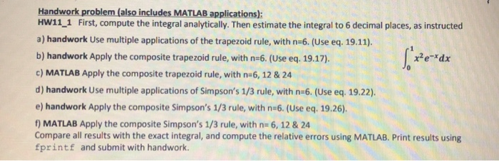 Handwork problem (also includes MATLAB applications): HW11_1 First, compute the integral analytically. Then estimate the integral to 6 decimal places, as instructed a) handwork Use multiple applications of the trapezoid rule, with n-6. (Use eq. 19.11) b) handwork Apply the composite trapezoid rule, with n-6. (Use eq. 19.17). c) MATLAB Apply the composite trapezoid rule, with na6, 12 & 24 d) handwork Use multiple applications of Simpsons 1/3 rule, with n-6. (Use eq. 19.22). e) handwork Apply the composite Simpsons 1/3 rule, with n 6. (Use eq. 19.26). ) MATLAB Apply the composite Simpsons 1/3 rule, with n- 6, 12 & 24 Compare all results with the exact integral, and compute the relative errors using MATLAB. Print results using fprintf and submit with handwork.