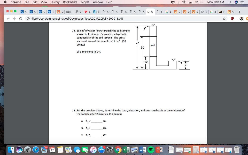 Chrome File Edit View History Bookmarks People Window Help 9% C) Mon 2:07 AM 0 E -) С file:///users/emmanuelmagezi/Downloads/Test%203%20Fall%202013.pdf 12. 15 cm3 of water flows through the soil sample shown in 4 minutes. Calculate the hydraulic conductivity of the soil sample. The cross- sectional area of the sample is 12 cm2. (10 points) 37 soil all dimensions in cm. 12 13. For the problem above, determine the total, elevation, and pressure heads at the midpoint of the sample after 2 minutes. (10 points) a. cm cm 12