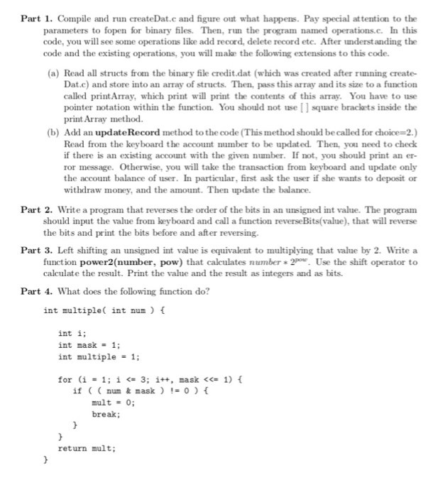 Part 1. Compile and run createDat.c and figure out what happens. Pay special attention to the parameters to fopen for binary files. Then, run the program named operations.c. In this code, you will see some operations like add record, delete record etc. After nderstanding the code and the existing operations, you will make the following extensions to this code. (a) Read all structs from the binary file credit.dat (which was created after rnning create- Dat.c) and store into an array of structs. Then, pass this array and its size to a function called printArray, which print will print the contents of this array. You have to use pointer notation within the function. You should not use square brackets inside the print.Array method. (b) Add an updateRecord method to the code (This method should be called for choice-2.) Read from the keyboard the account umber to be updated. Then, you need to check if there is an existing account with the given number. If not, you should print an er- ror message. Otherwise, you will take the transaction from keyboard and update only the account balance of user. In particular, first ask the user if she wants to deposit or withdraw money, and the amount. Then update the balance. Part 2. Write a program that reverses the order of the bits in an unsigned int value. The program should input the value from keyboard and call a function reverseBits(value), that will reverse the bits and print the bits before and after reversing. Part 3. Left shifting an unsigned int value is equivalent to multiplying that value by 2. Write a function power2(number, pow) that calculates numberUse the shift operator to calculate the result. Print the value and the result as integers and as bits. Part 4. What does the following function do? int multiple( int num ) t int i; int mask = 1; int multiple = 1; for (i = 1; i <= 3; i++ , mask <<= 1) { if((num & mask ) != 0 ) { break; return mult;