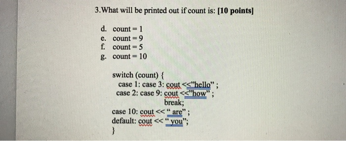 3.What will be printed out if count is: [10 points] d. count-1 count = 9 count = 5 count-10 e, g switch (count) ( case 1: case 3: cout<<hello ; case 2: case 9: cout <<how 99 . break case 10: cout<< “are . default: cout <<you