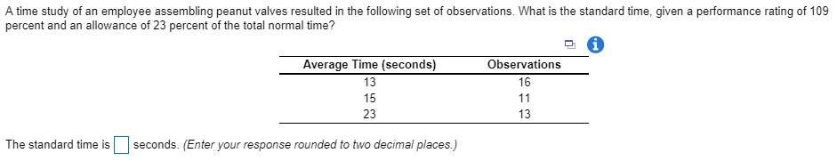A time study of an employee assembling peanut valves resulted in the following set of observations. What is the standard time, given a performance rating of 109 percent and an allowance of 23 percent of the total normal time? Average Time (seconds) 13 15 23 Observations 16 13 The standard time is seconds. (Enter your response rounded to two decimal places.)