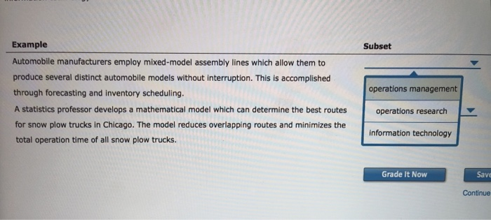 Example Automobile manufacturers employ mixed-model assembly lines which allow them to produce several distinct automobile models without interruption. This is accomplished through forecasting and inventory scheduling. A statistics professor develops a mathematical model which can determine the best routes operations research for snow plow trucks in Chicago. The model reduces overlapping routes and minimizes the total operation time of all snow plow trucks Subset operations management information technology Grade It Now Save Continue