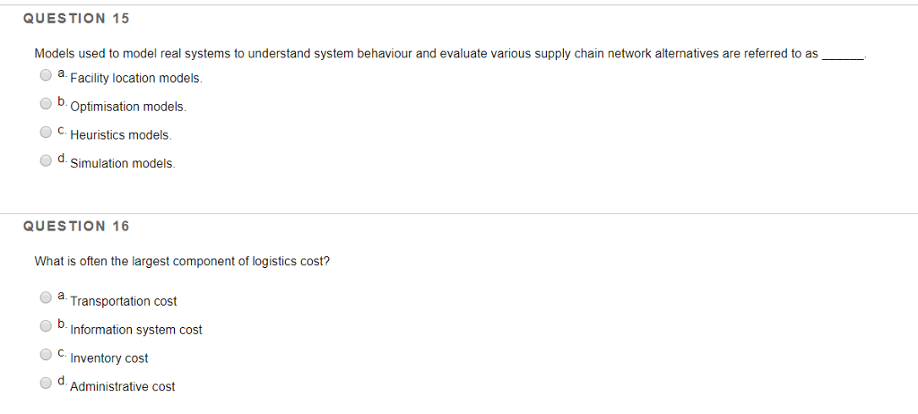 QUESTION 15 Models used to model real systems to understand system behaviour and evaluate various supply chain network alternatives are referred to as a Facility location models b. Optimisation models C.Heuristics models d Simulation models. QUESTION 16 What is often the largest component of logistics cost? Oa Transportation cost b Intormation system cost CInventory cost Administrative cost