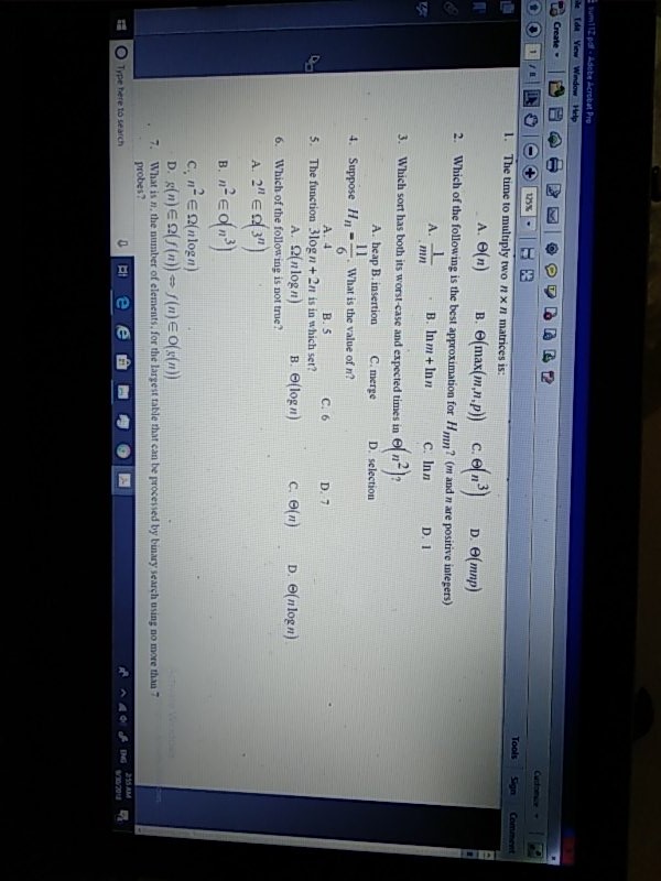 Help 1. The time to multiply two nx n matrices is: A. Θ(n D. e(mnp 2. Which of the following is the best approximation for Hmm? (m and n are positive integers) B. Inm +Inn C. Inn D. 1 FI 3. Which sort has both its worst-case and expected times in en 4. Suppose HWhat is the value of n? 5. The function 3log n+ 2n is in which set? 6. Which of the follow ing is not true? Α.heap B.insertion C.merge D. selection A. 4 B. S c. 6 D. 7 A. 2(nlogn) B. (logn) ce(n) D e(nlogn) A. 2 E3 C, n-E Ω(n log n) 7. What is n, the number of elements, for the largest table that can be processed by binary search using no more than7 probes? O Type here to search