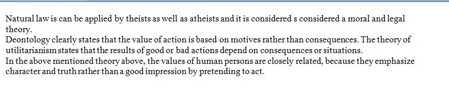 Natural law is can be applied by theists as well as atheists and it is considered s considered a moral and legal theory Deontology clearly states that the value of action is based on motives rather than consequences. The theory of utilitarianism states that the results of good or bad actions depend on consequences or situations. In the above mentioned theory above, the values of human persons are closely related, because they emphasize character and truth rather than a good impression by pretending to act