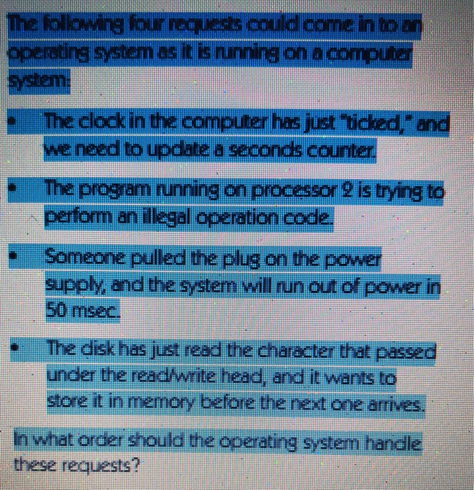 The following four requests could come in to operating system as it is runnins on a The clock in the computer has just ticked, · we need to upciate perform an illegal operation code supply and the system will run out of power in a seconds counter The program running on processor? is trying to 50 msec The disk has just read the character that passed under the read/writel ea e an雠wants to store it in memory before the next one arrives. h what these requests? torder should the operating system handle